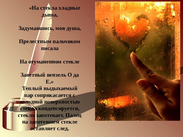              «На стекла хладные дыша,  Задумавшись, моя душа,  Прелестным пальчиком писала  На отуманенном стекле  Заветный вензель О да Е.» Теплый выдыхаемый пар соприкасается с холодной поверхностью стекла конденсируется, стекло запотевает. Палец на запотевшем стекле оставляет след.   