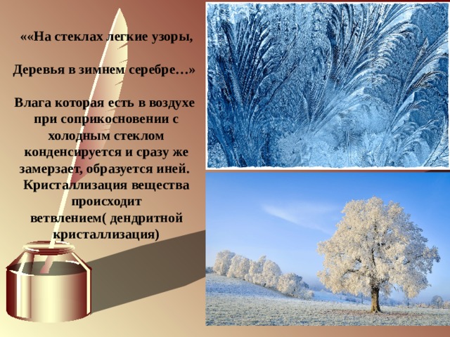              ««На стеклах легкие узоры,  Деревья в зимнем серебре…»  Влага которая есть в воздухе при соприкосновении с холодным стеклом конденсируется и сразу же замерзает, образуется иней. Кристаллизация вещества происходит ветвлением( дендритной кристаллизация) 