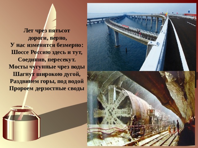              , Лет чрез пятьсот  дороги, верно, У нас изменятся безмерно: Шоссе Россию здесь и тут, Соединив, пересекут. Мосты чугунные чрез воды Шагнут широкою дугой, Раздвинем горы, под водой Пророем дерзостные своды 