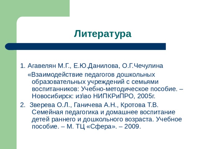 Литература 1. Агавелян М.Г., Е.Ю.Данилова, О.Г.Чечулина  «Взаимодействие педагогов дошкольных образовательных учреждений с семьями воспитанников: Учебно-методическое пособие. – Новосибирск: изво НИПКРиПРО, 2005г. 2. Зверева О.Л., Ганичева А.Н., Кротова Т.В. Семейная педагогика и домашнее воспитание детей раннего и дошкольного возраста. Учебное пособие. – М. ТЦ «Сфера». – 2009. 