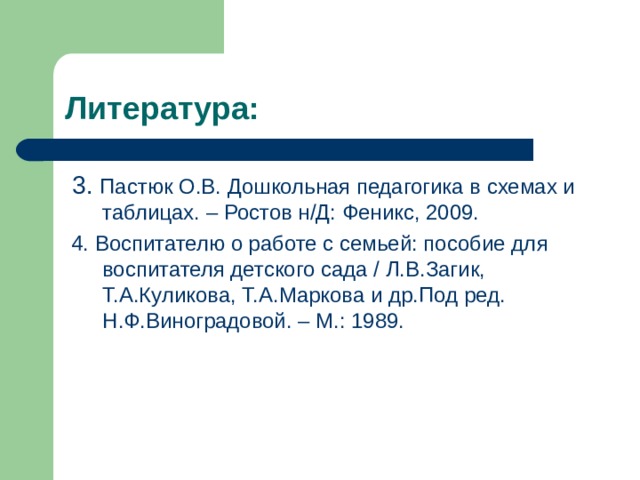 Литература:  3. Пастюк О.В. Дошкольная педагогика в схемах и таблицах. – Ростов н/Д: Феникс, 2009.  4. Воспитателю о работе с семьей: пособие для воспитателя детского сада / Л.В.Загик, Т.А.Куликова, Т.А.Маркова и др.Под ред. Н.Ф.Виноградовой. – М.: 1989. 