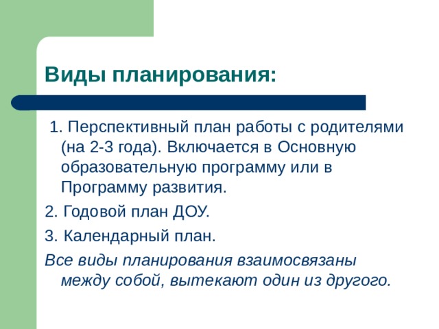 Виды планирования:  1. Перспективный план работы с родителями (на 2-3 года). Включается в Основную образовательную программу или в Программу развития. 2. Годовой план ДОУ. 3. Календарный план. Все виды планирования взаимосвязаны между собой, вытекают один из другого. 