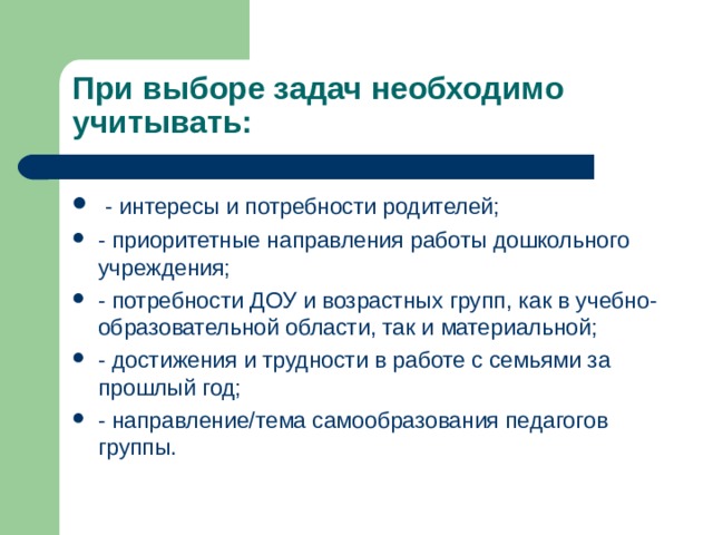    При выборе задач необходимо учитывать:  - интересы и потребности родителей; - приоритетные направления работы дошкольного учреждения; - потребности ДОУ и возрастных групп, как в учебно-образовательной области, так и материальной; - достижения и трудности в работе с семьями за прошлый год; - направление/тема самообразования педагогов группы. 