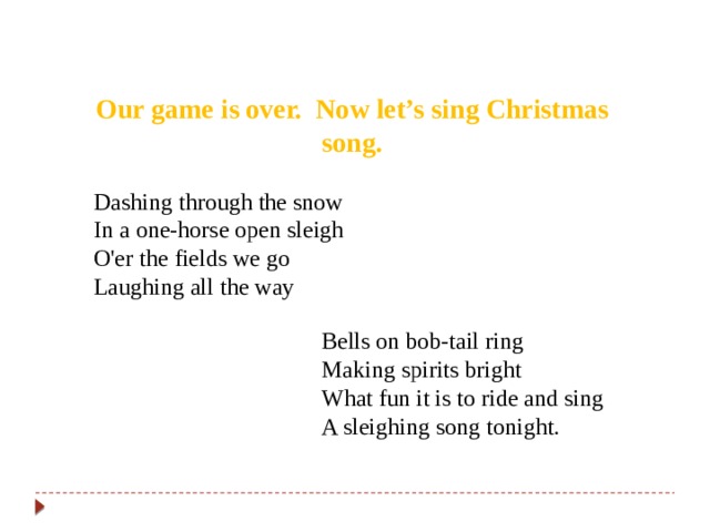 Our game is over. Now let’s sing Christmas song. Dashing through the snow In a one-horse open sleigh O'er the fields we go Laughing all the way Bells on bob-tail ring Making spirits bright What fun it is to ride and sing A sleighing song tonight. 