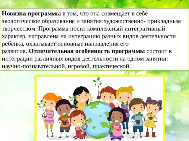 Новизна программы  в том, что она совмещает в себе экологическое образование и занятия художественно- прикладным творчеством. Программа носит комплексный интегративный характер, направлена на интеграцию разных видов деятельности ребёнка, охватывает основные направления его развития.  Отличительная особенность программы  состоит в интеграции различных видов деятельности на одном занятии: научно-познавательной, игровой, практической. 