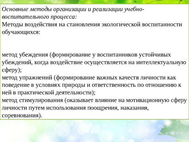 Основные методы организации и реализации учебно-воспитательного процесса: Методы воздействия на становления экологической воспитанности обучающихся: метод убеждения (формирование у воспитанников устойчивых убеждений, когда воздействие осуществляется на интеллектуальную сферу); метод упражнений (формирование важных качеств личности как поведение в условиях природы и ответственность по отношению к ней в практической деятельности); метод стимулирования (оказывает влияние на мотивационную сферу личности путем использования поощрения, наказания, соревнования). 