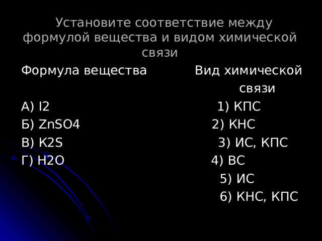  Установите соответствие между формулой вещества и видом химической связи Формула вещества Вид химической  связи А) I2  1) КПС Б) ZnSO4  2) КНС В) К 2S  3) ИС, КПС Г) Н2О 4) ВС  5) ИС  6) КНС, КПС 