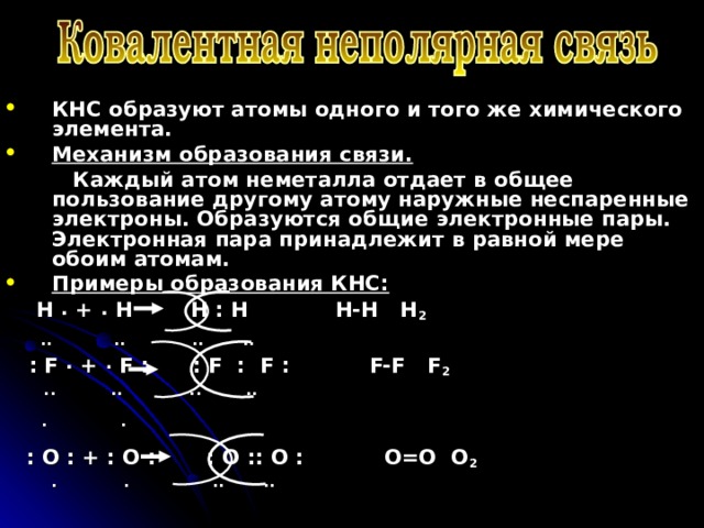 КНС образуют атомы одного и того же химического элемента. Механизм образования связи.  Каждый атом неметалла отдает в общее пользование другому атому наружные неспаренные электроны. Образуются общие электронные пары. Электронная пара принадлежит в равной мере обоим атомам. Примеры образования КНС:  H . + . H H : H H-H H 2  .. .. .. ..  : F  . + . F : : F : F : F-F F 2  .. .. .. ..  .  .  : O : + : O : : O :: O : O=O O 2  . . .. ..   