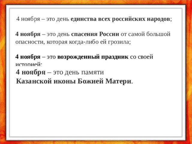 4 ноября – это день  единства всех российских народов ; 4 ноября  – это день  спасения России  от самой большой опасности, которая когда-либо ей грозила; 4 ноября  – это  возрожденный праздник  со своей историей;   4 ноября  – это день памяти  Казанской иконы Божией Матери . 
