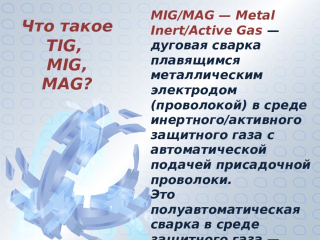 MIG/MAG — Metal Inert/Active Gas  — дуговая сварка плавящимся металлическим электродом (проволокой) в среде инертного/активного защитного газа с автоматической подачей присадочной проволоки. Это полуавтоматическая сварка в среде защитного газа — наиболее универсальный и распространенный в промышленности метод сварки. Что такое TIG, MIG, MAG? 