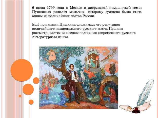6 июня 1799 года в Москве в дворянской помещичьей семье Пушкиных родился мальчик, которому суждено было стать одним из величайших поэтов России. Ещё при жизни Пушкина сложилась его репутация величайшего национального русского поэта. Пушкин рассматривается как основоположник современного русского литературного языка. 