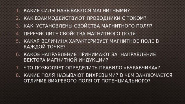 Какие силы называются магнитными? Как взаимодействуют проводники с током? Как установлены свойства магнитного поля? Перечислите свойства магнитного поля. Какая величина характеризует магнитное поле в каждой точке? Какое направление принимают за направление вектора магнитной индукции? Что позволяет определить правило «буравчика»? Какие поля называют вихревыми? В чем заключается отличие вихревого поля от потенциального? 