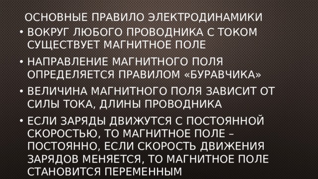 Основные правило электродинамики Вокруг любого проводника с током существует магнитное поле Направление магнитного поля определяется правилом «буравчика» Величина магнитного поля зависит от силы тока, длины проводника Если заряды движутся с постоянной скоростью, то магнитное поле –постоянно, если скорость движения зарядов меняется, то магнитное поле становится переменным 