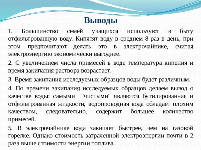 Выводы  1. Большинство семей учащихся используют в быту отфильтрованную воду. Кипятят воду в среднем 8 раз в день, при этом предпочитают делать это в электрочайнике, считая электроэнергию экономически выгоднее.  2. С увеличением числа примесей в воде температура кипения и время закипания раствора возрастает.  3. Время закипания исследуемых образцов воды будет различным.  4. По времени закипания исследуемых образцов делаем вывод о качестве воды: самыми 