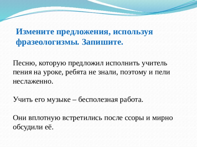 Измените предложения, используя фразеологизмы. Запишите. Песню, которую предложил исполнить учитель пения на уроке, ребята не знали, поэтому и пели неслаженно. Учить его музыке – бесполезная работа. Они вплотную встретились после ссоры и мирно обсудили её. 