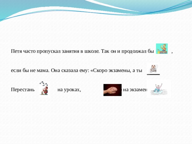 Петя часто пропускал занятия в школе. Так он и продолжал бы , если бы не мама. Она сказала ему: «Скоро экзамены, а ты Перестань на уроках, , а то на экзамене . 