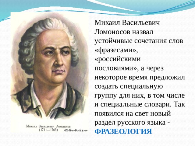Михаил Васильевич Ломоносов назвал устойчивые сочетания слов «фразесами», «российскими пословиями», а через некоторое время предложил создать специальную группу для них, в том числе и специальные словари. Так появился на свет новый раздел русского языка - ФРАЗЕОЛОГИЯ 