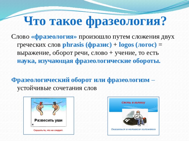 Что такое фразеология? Слово «фразеология» произошло путем сложения двух греческих слов phrasis (фразис) + logos  (логос) = выражение, оборот речи, слово + учение, то есть наука, изучающая фразеологические обороты.  Фразеологический оборот или фразеологизм – устойчивые сочетания слов 