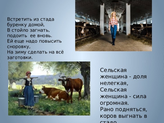 Встретить из стада буренку домой,  В стойло загнать, подоить  ее вновь.  Ей еще надо повысить сноровку,  На зиму сделать на всё заготовки.        Сельская женщина - доля нелегкая,  Сельская женщина - сила огромная.  Рано подняться, коров выгнать в стадо,  А перед тем подоить коров надо. 