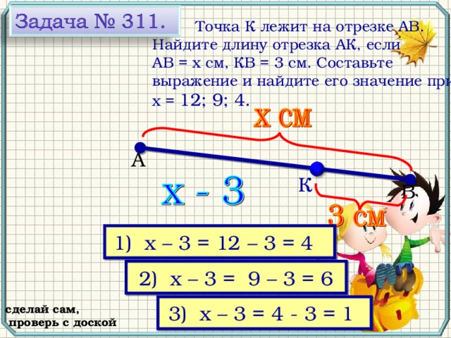  Точка К лежит на отрезке АВ. Найдите длину отрезка АК, если АВ = х см, КВ = 3 см. Составьте выражение и найдите его значение при х = 12; 9; 4. А К В № 311, Виленкин Н.Я. Математика-5, 2006 год выпуска 1) х – 3 = 12 – 3 = 4  2) х – 3 =  9 – 3 = 6 3) х – 3 = 4 - 3 = 1  сделай сам,  проверь с доской 18 