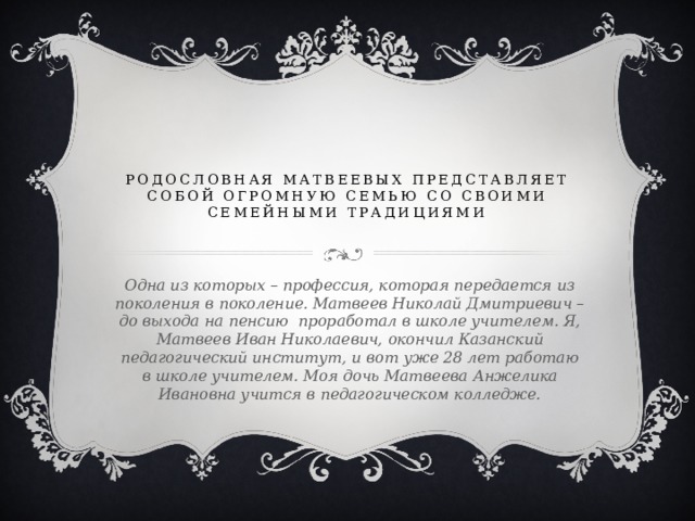 Родословная Матвеевых представляет собой огромную семью со своими семейными традициями   Одна из которых – профессия, которая передается из поколения в поколение. Матвеев Николай Дмитриевич – до выхода на пенсию проработал в школе учителем. Я, Матвеев Иван Николаевич, окончил Казанский педагогический институт, и вот уже 28 лет работаю в школе учителем. Моя дочь Матвеева Анжелика Ивановна учится в педагогическом колледже. 