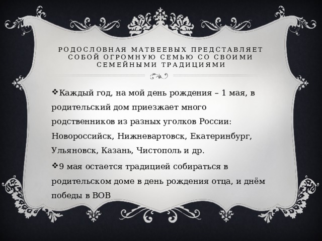 Родословная Матвеевых представляет собой огромную семью со своими семейными традициями Каждый год, на мой день рождения – 1 мая, в родительский дом приезжает много родственников из разных уголков России: Новороссийск, Нижневартовск, Екатеринбург, Ульяновск, Казань, Чистополь и др. 9 мая остается традицией собираться в родительском доме в день рождения отца, и днём победы в ВОВ 