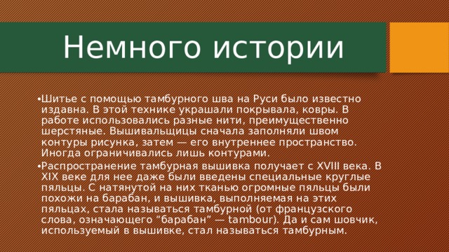  Немного истории Шитье с помощью тамбурного шва на Руси было известно издавна. В этой технике украшали покрывала, ковры. В работе использовались разные нити, преимущественно шерстяные. Вышивальщицы сначала заполняли швом контуры рисунка, затем — его внутреннее пространство. Иногда ограничивались лишь контурами. Распространение тамбурная вышивка получает с XVIII века. В XIX веке для нее даже были введены специальные круглые пяльцы. С натянутой на них тканью огромные пяльцы были похожи на барабан, и вышивка, выполняемая на этих пяльцах, стала называться тамбурной (от французского слова, означающего “барабан” — tambour). Да и сам шовчик, используемый в вышивке, стал называться тамбурным. 