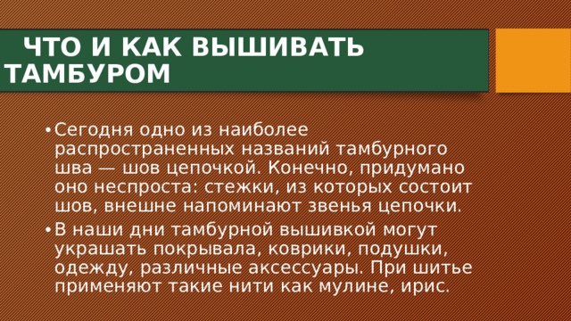  ЧТО И КАК ВЫШИВАТЬ ТАМБУРОМ Сегодня одно из наиболее распространенных названий тамбурного шва — шов цепочкой. Конечно, придумано оно неспроста: стежки, из которых состоит шов, внешне напоминают звенья цепочки. В наши дни тамбурной вышивкой могут украшать покрывала, коврики, подушки, одежду, различные аксессуары. При шитье применяют такие нити как мулине, ирис. 