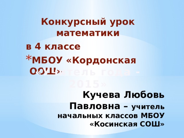 Конкурсный урок математики в 4 классе МБОУ «Кордонская ООШ» «Учитель года - 2015» Кучева Любовь Павловна – учитель начальных классов МБОУ «Косинская СОШ» 