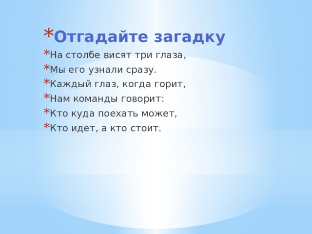 Отгадайте загадку На столбе висят три глаза, Мы его узнали сразу. Каждый глаз, когда горит, Нам команды говорит: Кто куда поехать может, Кто идет, а кто стоит. 