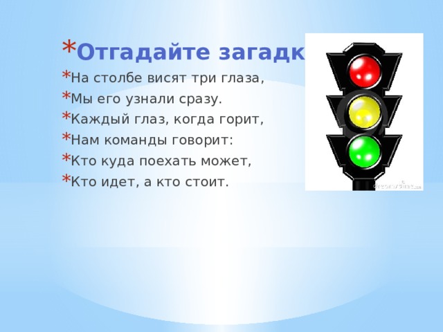 Отгадайте загадку На столбе висят три глаза, Мы его узнали сразу. Каждый глаз, когда горит, Нам команды говорит: Кто куда поехать может, Кто идет, а кто стоит. 