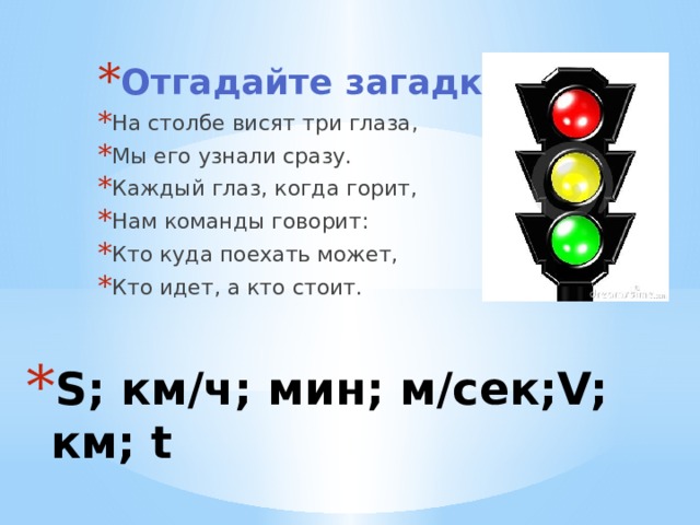 Отгадайте загадку На столбе висят три глаза, Мы его узнали сразу. Каждый глаз, когда горит, Нам команды говорит: Кто куда поехать может, Кто идет, а кто стоит. S; км/ч; мин; м/сек;V; км; t 