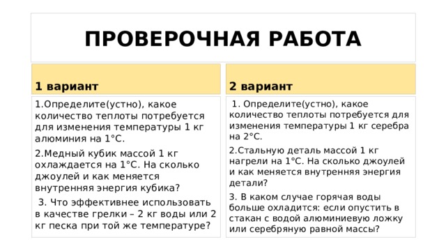 ПРОВЕРОЧНАЯ РАБОТА 1 вариант 2 вариант 1.Определите(устно), какое количество теплоты потребуется для изменения температуры 1 кг алюминия на 1°С.  1. Определите(устно), какое количество теплоты потребуется для изменения температуры 1 кг серебра на 2°С. 2.Медный кубик массой 1 кг охлаждается на 1°С. На сколько джоулей и как меняется внутренняя энергия кубика? 2.Стальную деталь массой 1 кг нагрели на 1°С. На сколько джоулей и как меняется внутренняя энергия детали?  3. Что эффективнее использовать в качестве грелки – 2 кг воды или 2 кг песка при той же температуре? 3. В каком случае горячая воды больше охладится: если опустить в стакан с водой алюминиевую ложку или серебряную равной массы? 