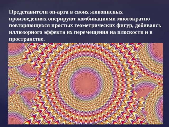 Представители оп-арта в своих живописных произведениях оперируют комбинациями многократно повторяющихся простых геометрических фигур, добиваясь иллюзорного эффекта их перемещения на плоскости и в пространстве.  