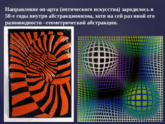 Направление оп-арта (оптического искусства) зародилось в 50-е годы внутри абстракционизма, хотя на сей раз иной его разновидности –геометрической абстракции.  