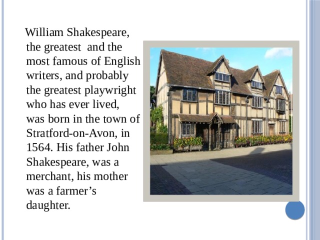  William Shakespeare, the greatest and the most famous of English writers, and probably the greatest playwright who has ever lived, was born in the town of Stratford-on-Avon, in 1564. His father John Shakespeare, was a merchant, his mother was a farmer’s daughter. 