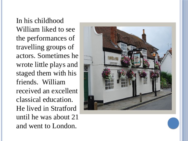  In his childhood William liked to see the performances of travelling groups of actors. Sometimes he wrote little plays and staged them with his friends. William received an excellent classical education. He lived in Stratford until he was about 21 and went to London. 