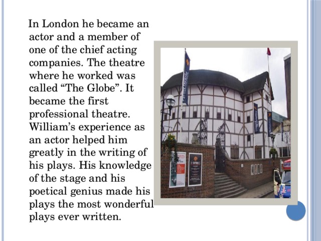  In London he became an actor and a member of one of the chief acting companies. The theatre where he worked was called “The Globe”. It became the first professional theatre. William’s experience as an actor helped him greatly in the writing of his plays. His knowledge of the stage and his poetical genius made his plays the most wonderful plays ever written. 