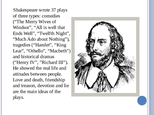  Shakespeare wrote 37 plays of three types: comedies (“The Merry Wives of Windsor”, “All is well that Ends Well”, “Twelfth Night”, “Much Ado about Nothing”), tragedies (“Hamlet”, “King Lear”, “Othello”, “Macbeth”) and historical dramas (“Henry IV”, ”Richard III”). He showed the real life and attitudes between people. Love and death, friendship and treason, devotion and lie are the main ideas of the plays.  