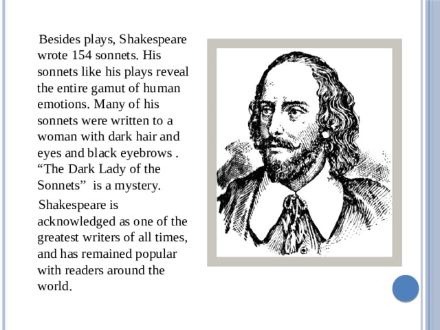  Besides plays, Shakespeare wrote 154 sonnets. His sonnets like his plays reveal the entire gamut of human emotions. Many of his sonnets were written to a woman with dark hair and eyes and black eyebrows . “The Dark Lady of the Sonnets” is a mystery.  Shakespeare is acknowledged as one of the greatest writers of all times, and has remained popular with readers around the world. 