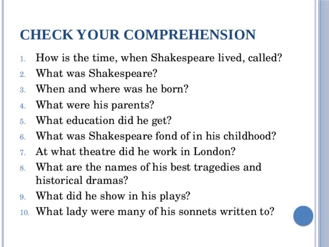 Check your comprehension How is the time, when Shakespeare lived, called? What was Shakespeare? When and where was he born? What were his parents? What education did he get? What was Shakespeare fond of in his childhood? At what theatre did he work in London? What are the names of his best tragedies and historical dramas? What did he show in his plays? What lady were many of his sonnets written to? 