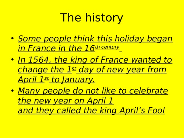 The history Some people think this holiday began in France in the 16 th century  In 1564, the king of France wanted to change the 1 st day of new year from April 1 st to January. Many people do not like to celebrate the new year on April 1  and they called the king April’s Fool   
