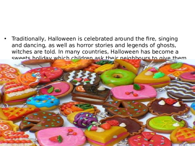 Traditionally, Halloween is celebrated around the fire, singing and dancing, as well as horror stories and legends of ghosts, witches are told. In many countries, Halloween has become a sweets holiday which children ask their neighbours to give them. According to statistics, every year for Halloween sweets are sold for more than $ 2 billion. 