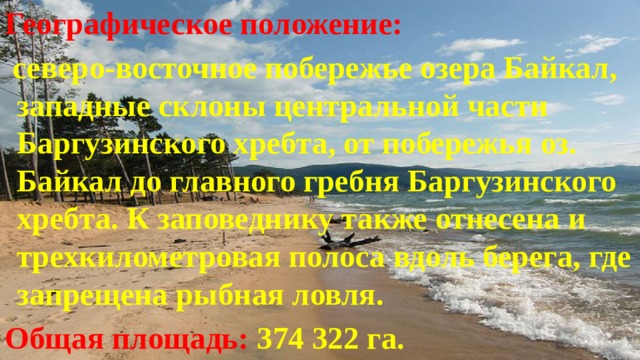Географическое положение:  северо-восточное побережье озера Байкал, западные склоны центральной части Баргузинского хребта, от побережья оз. Байкал до главного гребня Баргузинского хребта. К заповеднику также отнесена и трехкилометровая полоса вдоль берега, где запрещена рыбная ловля. Общая площадь: 374 322 га. 