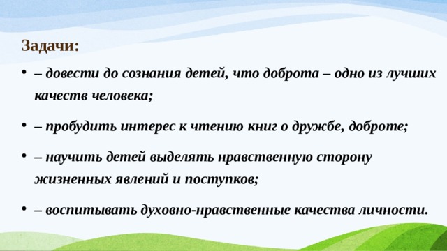 Задачи:  – довести до сознания детей, что доброта – одно из лучших качеств человека; – пробудить интерес к чтению книг о дружбе, доброте; – научить детей выделять нравственную сторону жизненных явлений и поступков; – воспитывать духовно-нравственные качества личности. 