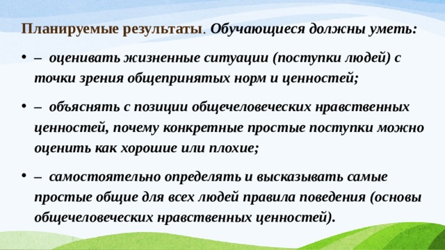 Планируемые результаты . Обучающиеся должны уметь: –  оценивать жизненные ситуации (поступки людей) с точки зрения общепринятых норм и ценностей; –  объяснять с позиции общечеловеческих нравственных ценностей, почему конкретные простые поступки можно оценить как хорошие или плохие; –  самостоятельно определять и высказывать самые простые общие для всех людей правила поведения (основы общечеловеческих нравственных ценностей). 