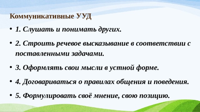 Коммуникативные УУД 1. Слушать и понимать других. 2. Строить речевое высказывание в соответствии с поставленными задачами. 3. Оформлять свои мысли в устной форме. 4. Договариваться о правилах общения и поведения. 5. Формулировать своё мнение, свою позицию. 