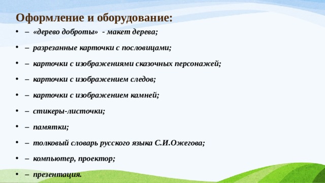 Оформление и оборудование: – «дерево доброты» - макет дерева; – разрезанные карточки с пословицами; – карточки с изображениями сказочных персонажей; – карточки с изображением следов; – карточки с изображением камней; – стикеры-листочки; – памятки; – толковый словарь русского языка С.И.Ожегова; – компьютер, проектор; – презентация. 