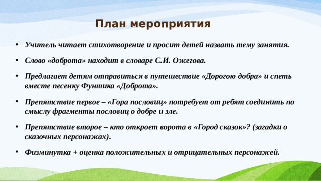 План мероприятия Учитель читает стихотворение и просит детей назвать тему занятия. Слово «доброта» находит в словаре С.И. Ожегова. Предлагает детям отправиться в путешествие «Дорогою добра» и спеть вместе песенку Фунтика «Доброта». Препятствие первое – «Гора пословиц» потребует от ребят соединить по смыслу фрагменты пословиц о добре и зле. Препятствие второе – кто откроет ворота в «Город сказок»? (загадки о сказочных персонажах). Физминутка + оценка положительных и отрицательных персонажей.  