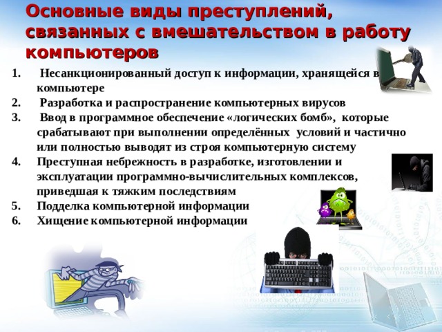  Основные виды преступлений, связанных с вмешательством в работу компьютеров    Несанкционированный доступ к информации, хранящейся в компьютере  Разработка и распространение компьютерных вирусов  Ввод в программное обеспечение «логических бомб», которые срабатывают при выполнении определённых условий и частично или полностью выводят из строя компьютерную систему Преступная небрежность в разработке, изготовлении и эксплуатации программно-вычислительных комплексов, приведшая к тяжким последствиям Подделка компьютерной информации Хищение компьютерной информации  